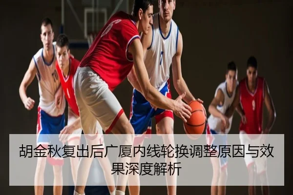 胡金秋复出后广厦内线轮换调整原因与效果深度解析