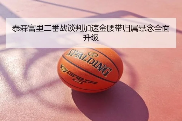泰森富里二番战谈判加速金腰带归属悬念全面升级
